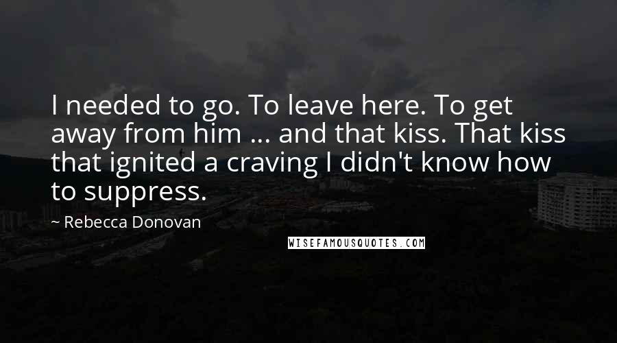 Rebecca Donovan Quotes: I needed to go. To leave here. To get away from him ... and that kiss. That kiss that ignited a craving I didn't know how to suppress.