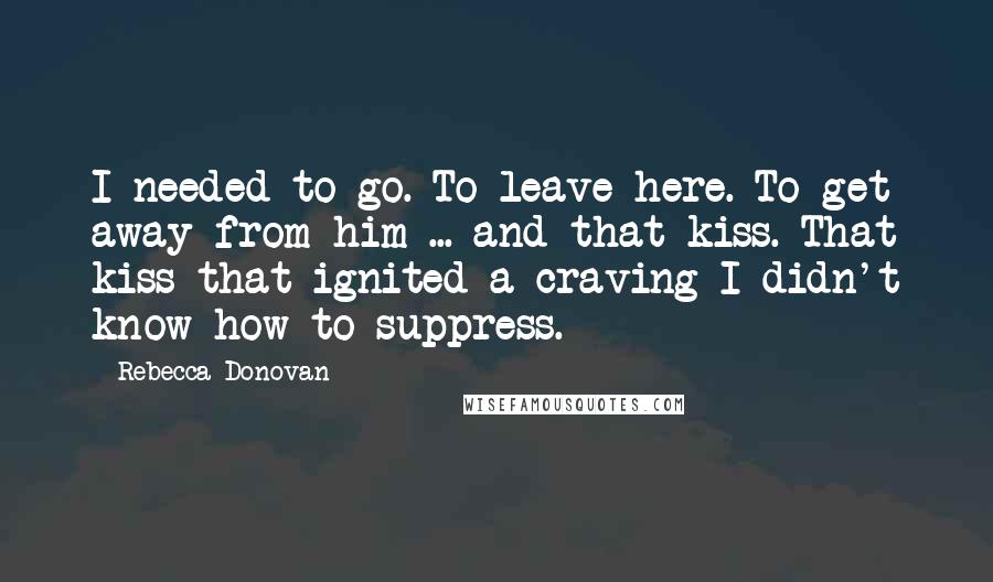 Rebecca Donovan Quotes: I needed to go. To leave here. To get away from him ... and that kiss. That kiss that ignited a craving I didn't know how to suppress.