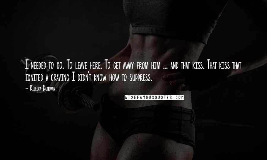 Rebecca Donovan Quotes: I needed to go. To leave here. To get away from him ... and that kiss. That kiss that ignited a craving I didn't know how to suppress.