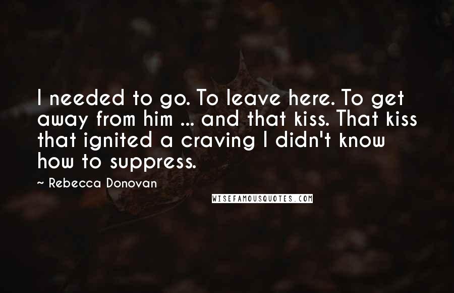 Rebecca Donovan Quotes: I needed to go. To leave here. To get away from him ... and that kiss. That kiss that ignited a craving I didn't know how to suppress.