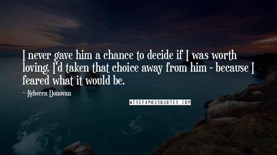 Rebecca Donovan Quotes: I never gave him a chance to decide if I was worth loving. I'd taken that choice away from him - because I feared what it would be.