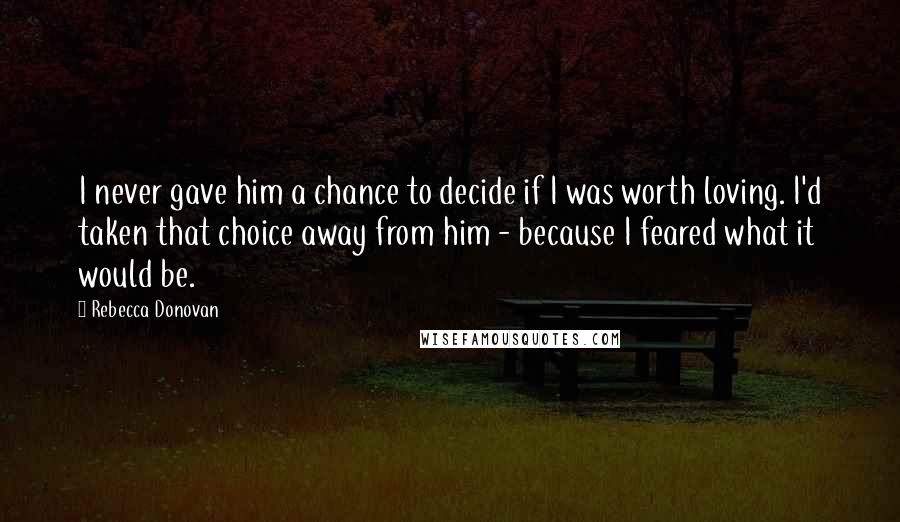 Rebecca Donovan Quotes: I never gave him a chance to decide if I was worth loving. I'd taken that choice away from him - because I feared what it would be.