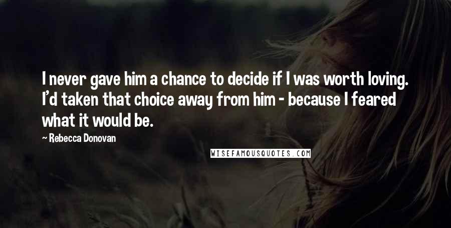 Rebecca Donovan Quotes: I never gave him a chance to decide if I was worth loving. I'd taken that choice away from him - because I feared what it would be.