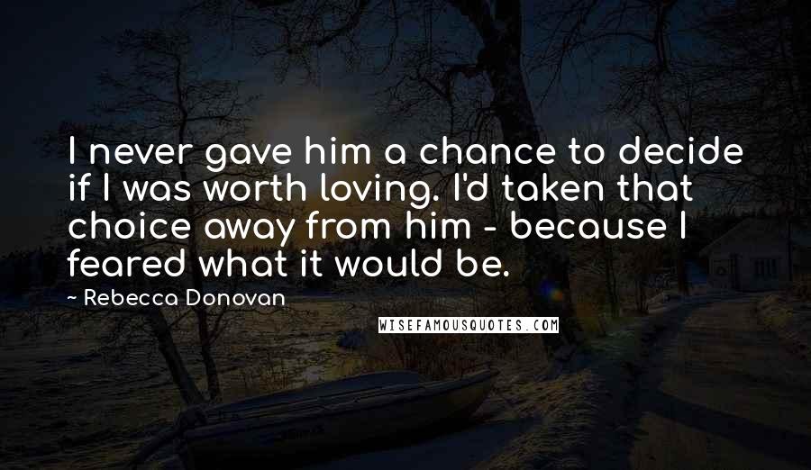 Rebecca Donovan Quotes: I never gave him a chance to decide if I was worth loving. I'd taken that choice away from him - because I feared what it would be.