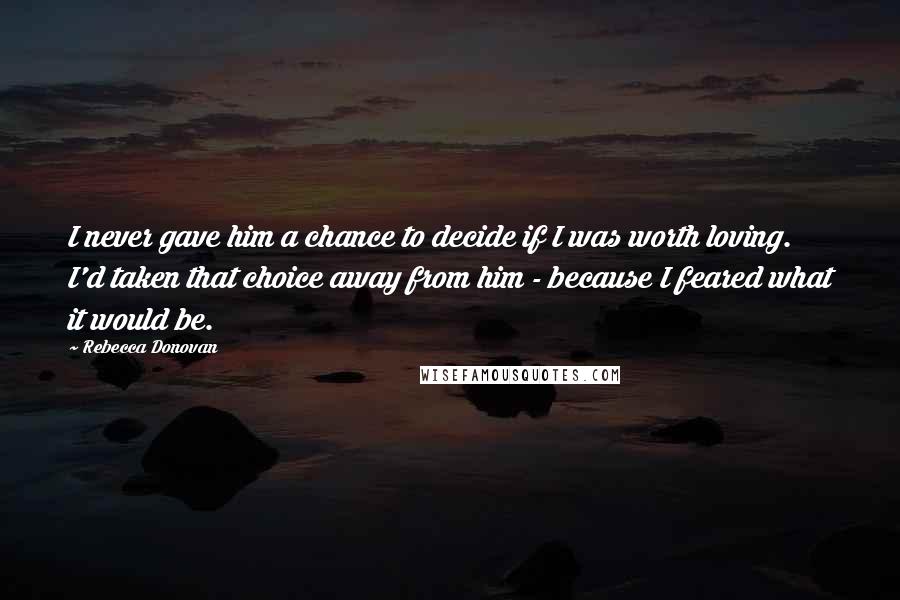 Rebecca Donovan Quotes: I never gave him a chance to decide if I was worth loving. I'd taken that choice away from him - because I feared what it would be.