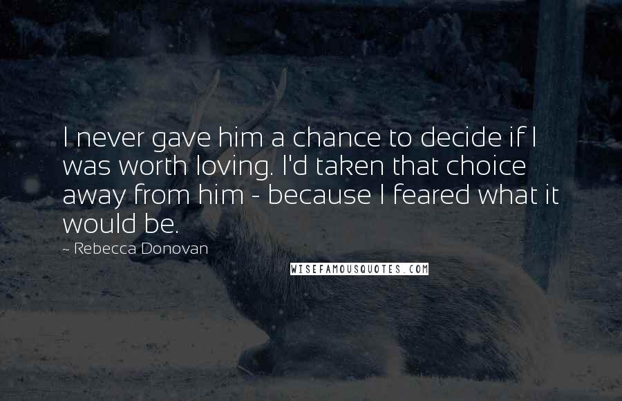 Rebecca Donovan Quotes: I never gave him a chance to decide if I was worth loving. I'd taken that choice away from him - because I feared what it would be.