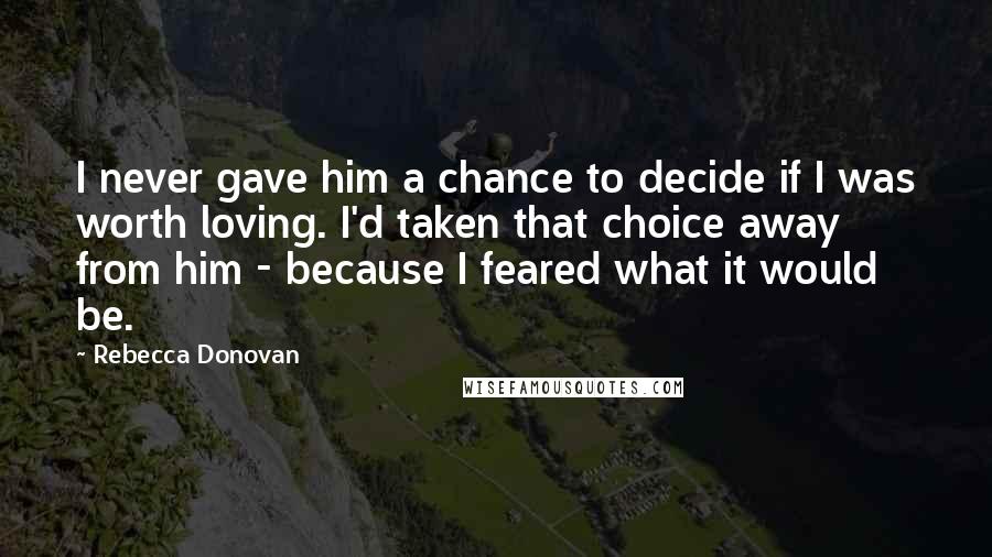 Rebecca Donovan Quotes: I never gave him a chance to decide if I was worth loving. I'd taken that choice away from him - because I feared what it would be.