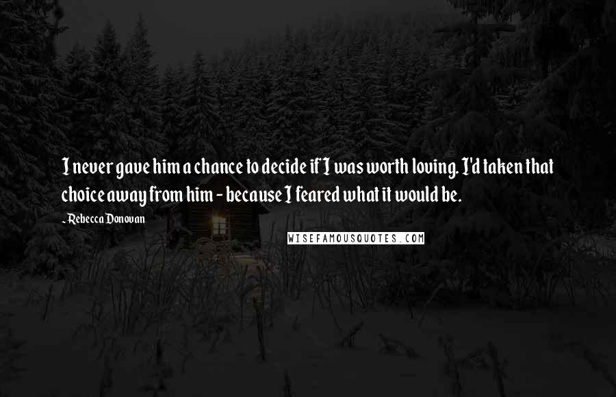 Rebecca Donovan Quotes: I never gave him a chance to decide if I was worth loving. I'd taken that choice away from him - because I feared what it would be.