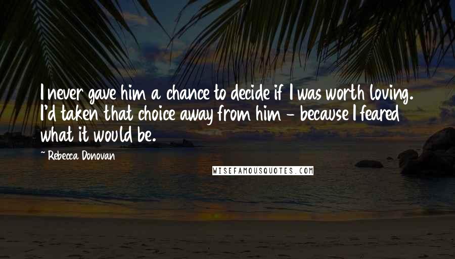 Rebecca Donovan Quotes: I never gave him a chance to decide if I was worth loving. I'd taken that choice away from him - because I feared what it would be.