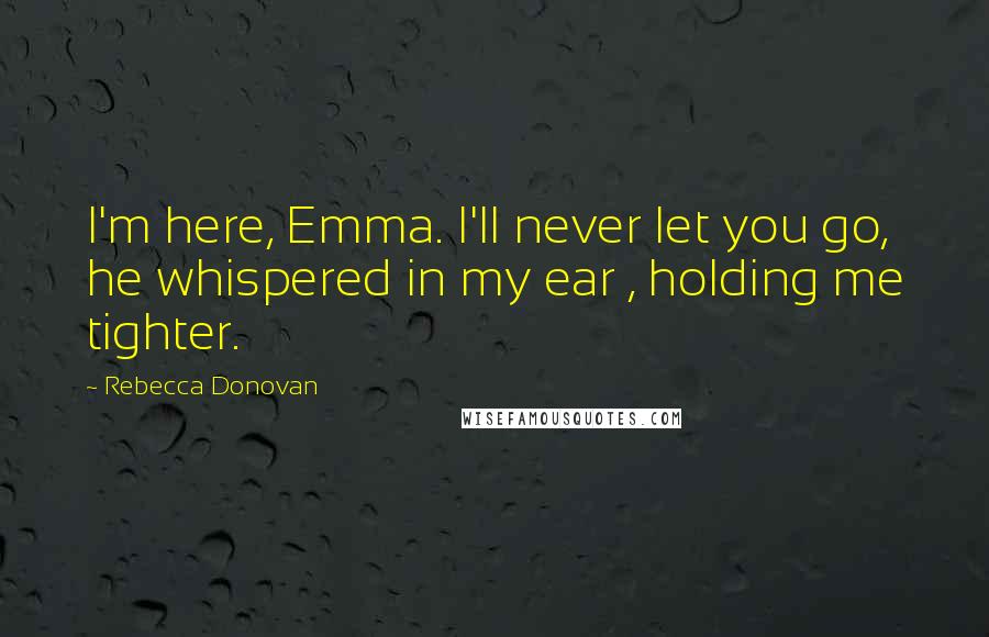 Rebecca Donovan Quotes: I'm here, Emma. I'll never let you go, he whispered in my ear , holding me tighter.