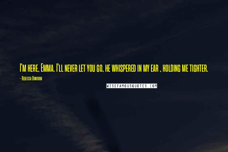 Rebecca Donovan Quotes: I'm here, Emma. I'll never let you go, he whispered in my ear , holding me tighter.