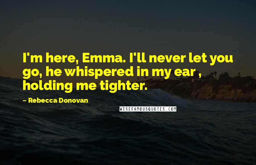 Rebecca Donovan Quotes: I'm here, Emma. I'll never let you go, he whispered in my ear , holding me tighter.