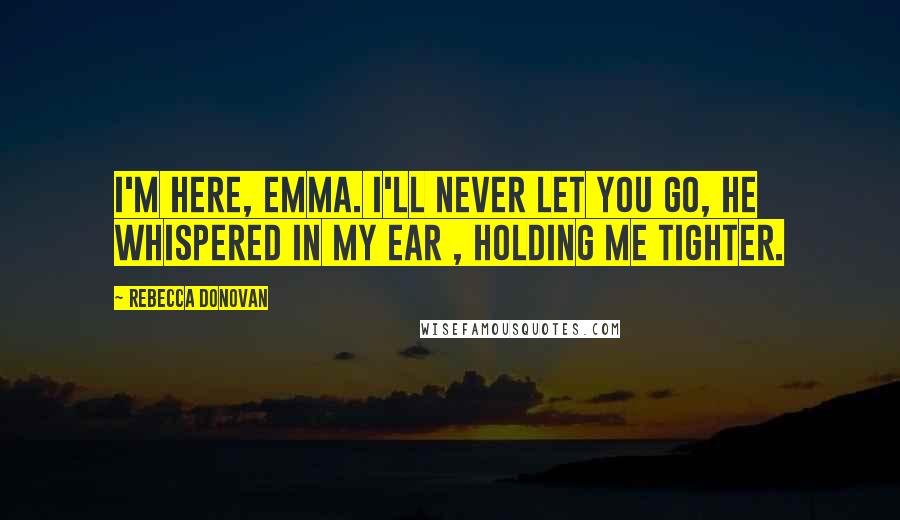 Rebecca Donovan Quotes: I'm here, Emma. I'll never let you go, he whispered in my ear , holding me tighter.