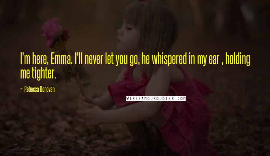 Rebecca Donovan Quotes: I'm here, Emma. I'll never let you go, he whispered in my ear , holding me tighter.