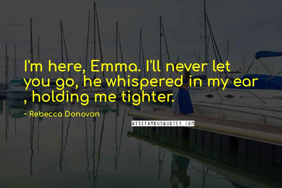 Rebecca Donovan Quotes: I'm here, Emma. I'll never let you go, he whispered in my ear , holding me tighter.