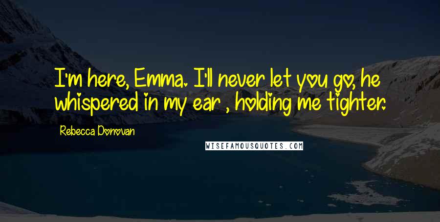 Rebecca Donovan Quotes: I'm here, Emma. I'll never let you go, he whispered in my ear , holding me tighter.