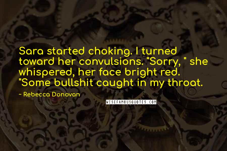 Rebecca Donovan Quotes: Sara started choking. I turned toward her convulsions. "Sorry, " she whispered, her face bright red. "Some bullshit caught in my throat.