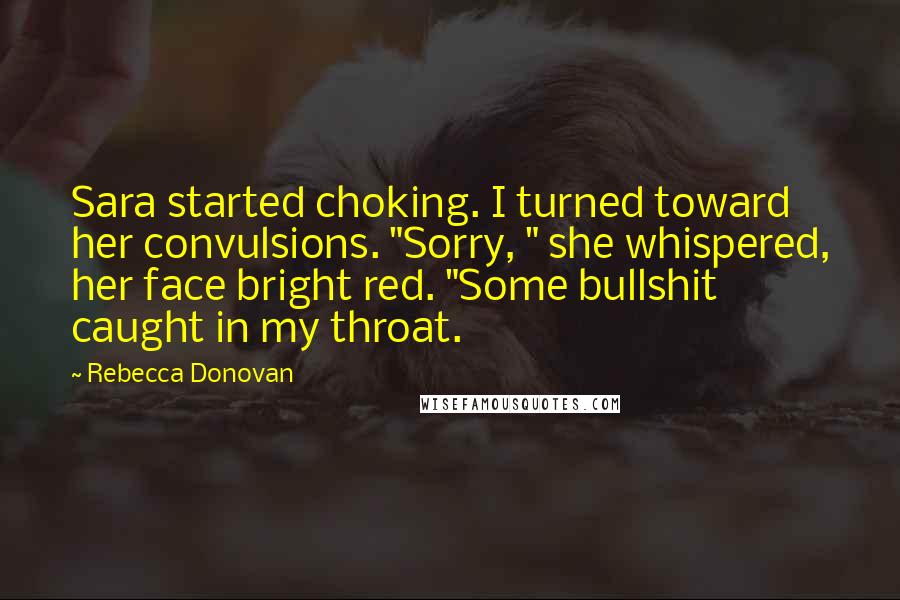Rebecca Donovan Quotes: Sara started choking. I turned toward her convulsions. "Sorry, " she whispered, her face bright red. "Some bullshit caught in my throat.