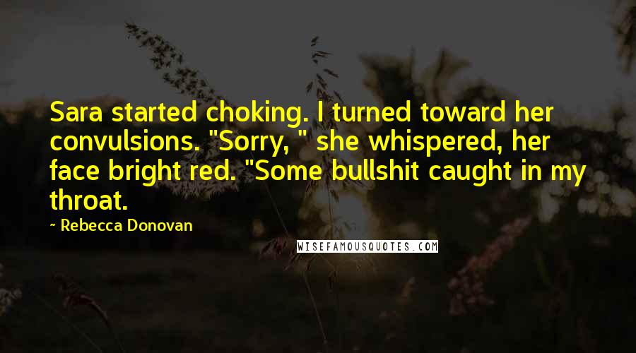 Rebecca Donovan Quotes: Sara started choking. I turned toward her convulsions. "Sorry, " she whispered, her face bright red. "Some bullshit caught in my throat.