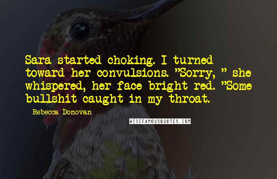 Rebecca Donovan Quotes: Sara started choking. I turned toward her convulsions. "Sorry, " she whispered, her face bright red. "Some bullshit caught in my throat.