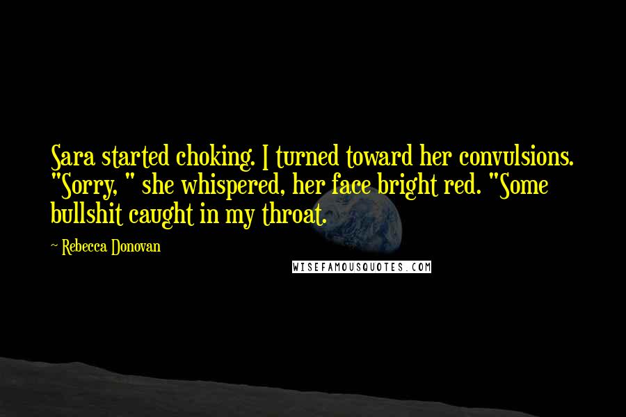 Rebecca Donovan Quotes: Sara started choking. I turned toward her convulsions. "Sorry, " she whispered, her face bright red. "Some bullshit caught in my throat.