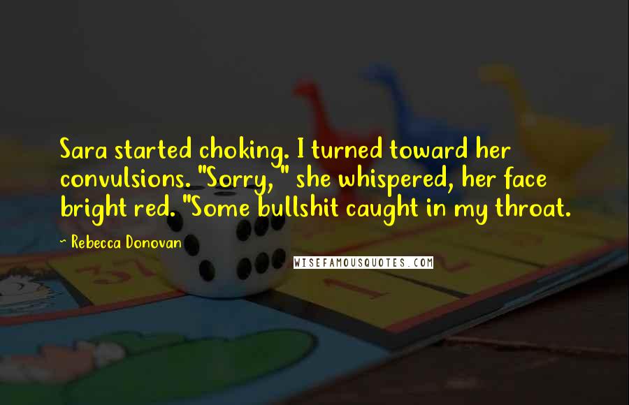 Rebecca Donovan Quotes: Sara started choking. I turned toward her convulsions. "Sorry, " she whispered, her face bright red. "Some bullshit caught in my throat.
