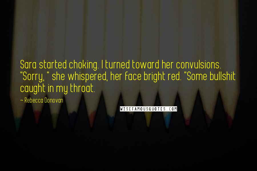 Rebecca Donovan Quotes: Sara started choking. I turned toward her convulsions. "Sorry, " she whispered, her face bright red. "Some bullshit caught in my throat.