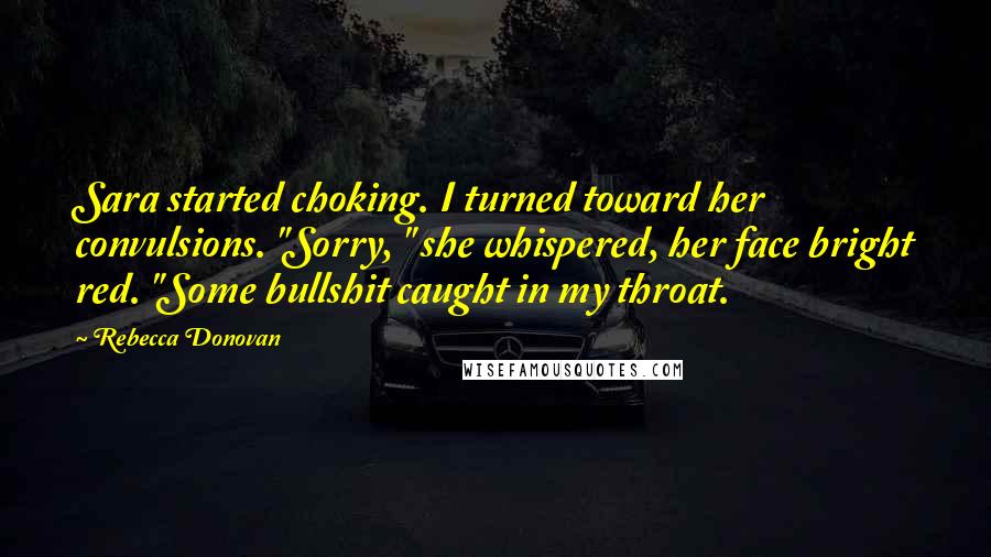 Rebecca Donovan Quotes: Sara started choking. I turned toward her convulsions. "Sorry, " she whispered, her face bright red. "Some bullshit caught in my throat.