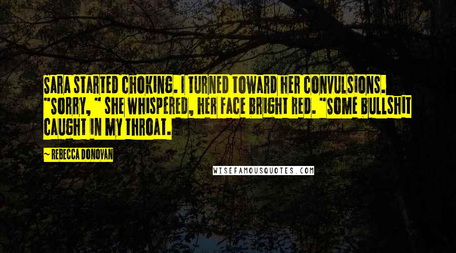 Rebecca Donovan Quotes: Sara started choking. I turned toward her convulsions. "Sorry, " she whispered, her face bright red. "Some bullshit caught in my throat.