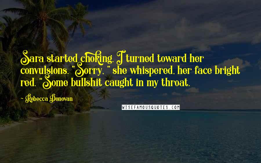Rebecca Donovan Quotes: Sara started choking. I turned toward her convulsions. "Sorry, " she whispered, her face bright red. "Some bullshit caught in my throat.