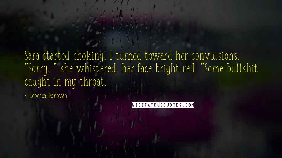 Rebecca Donovan Quotes: Sara started choking. I turned toward her convulsions. "Sorry, " she whispered, her face bright red. "Some bullshit caught in my throat.