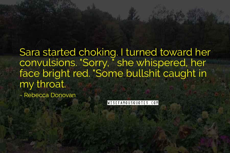 Rebecca Donovan Quotes: Sara started choking. I turned toward her convulsions. "Sorry, " she whispered, her face bright red. "Some bullshit caught in my throat.