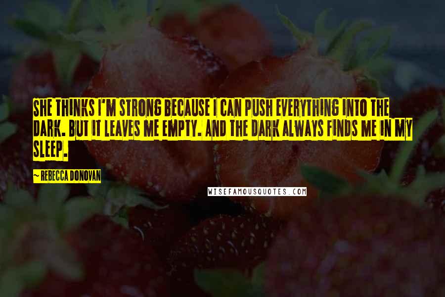 Rebecca Donovan Quotes: She thinks I'm strong because I can push everything into the dark. But it leaves me empty. And the dark always finds me in my sleep.