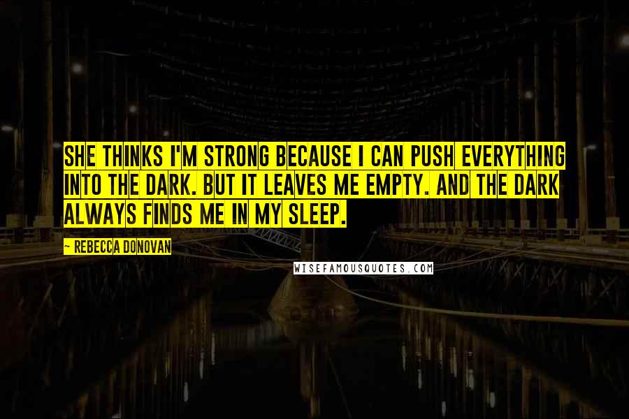 Rebecca Donovan Quotes: She thinks I'm strong because I can push everything into the dark. But it leaves me empty. And the dark always finds me in my sleep.