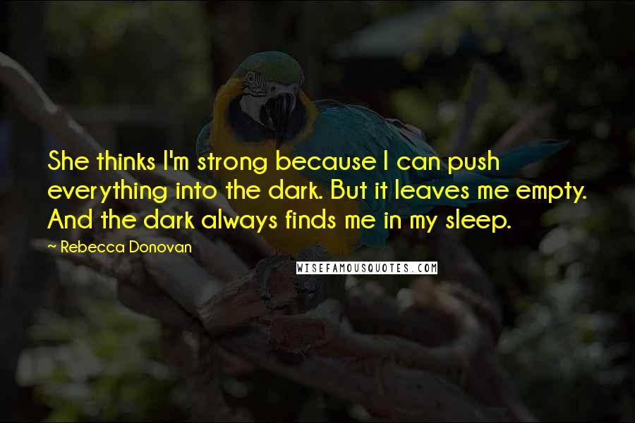 Rebecca Donovan Quotes: She thinks I'm strong because I can push everything into the dark. But it leaves me empty. And the dark always finds me in my sleep.