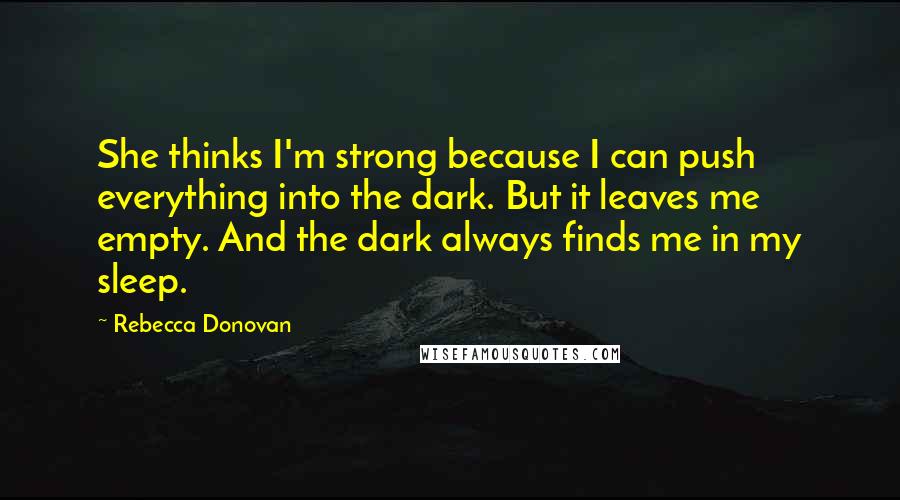 Rebecca Donovan Quotes: She thinks I'm strong because I can push everything into the dark. But it leaves me empty. And the dark always finds me in my sleep.