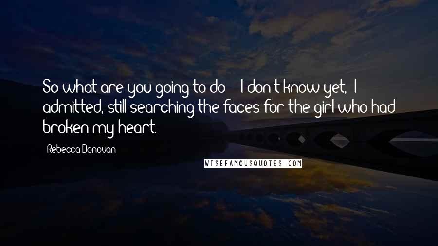Rebecca Donovan Quotes: So what are you going to do?" "I don't know yet," I admitted, still searching the faces for the girl who had broken my heart.