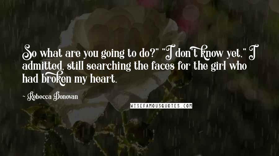 Rebecca Donovan Quotes: So what are you going to do?" "I don't know yet," I admitted, still searching the faces for the girl who had broken my heart.