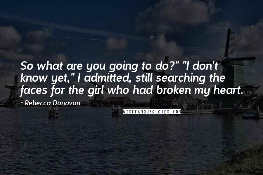 Rebecca Donovan Quotes: So what are you going to do?" "I don't know yet," I admitted, still searching the faces for the girl who had broken my heart.