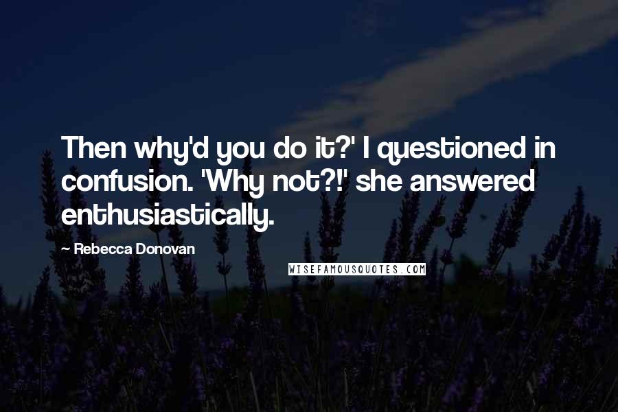 Rebecca Donovan Quotes: Then why'd you do it?' I questioned in confusion. 'Why not?!' she answered enthusiastically.