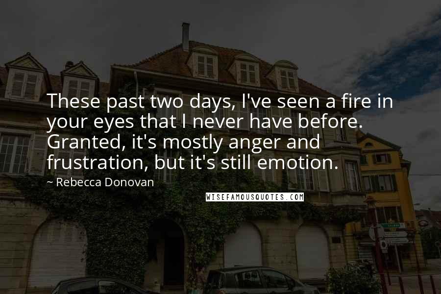 Rebecca Donovan Quotes: These past two days, I've seen a fire in your eyes that I never have before. Granted, it's mostly anger and frustration, but it's still emotion.