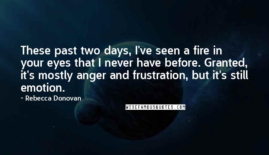 Rebecca Donovan Quotes: These past two days, I've seen a fire in your eyes that I never have before. Granted, it's mostly anger and frustration, but it's still emotion.