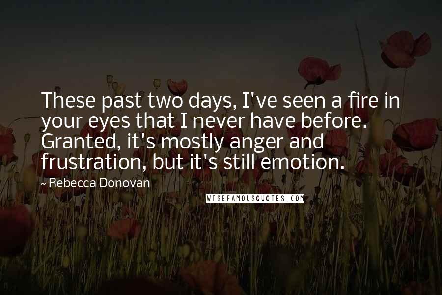 Rebecca Donovan Quotes: These past two days, I've seen a fire in your eyes that I never have before. Granted, it's mostly anger and frustration, but it's still emotion.