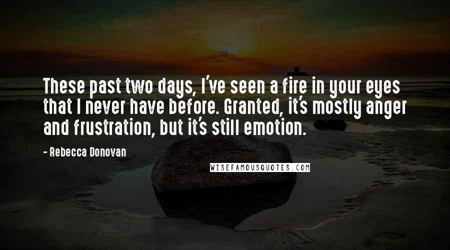 Rebecca Donovan Quotes: These past two days, I've seen a fire in your eyes that I never have before. Granted, it's mostly anger and frustration, but it's still emotion.