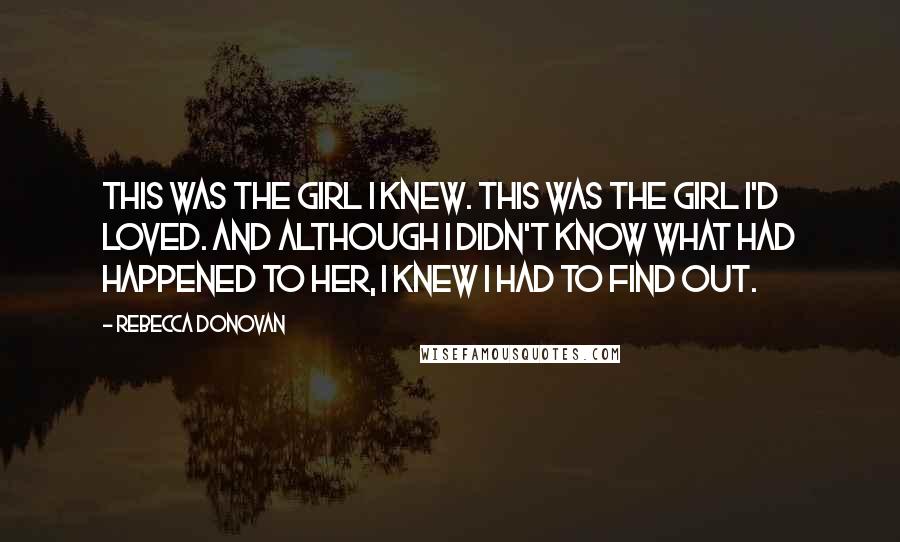 Rebecca Donovan Quotes: This was the girl I knew. This was the girl I'd loved. And although I didn't know what had happened to her, I knew I had to find out.