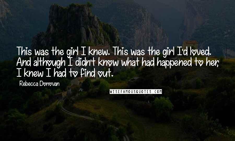 Rebecca Donovan Quotes: This was the girl I knew. This was the girl I'd loved. And although I didn't know what had happened to her, I knew I had to find out.