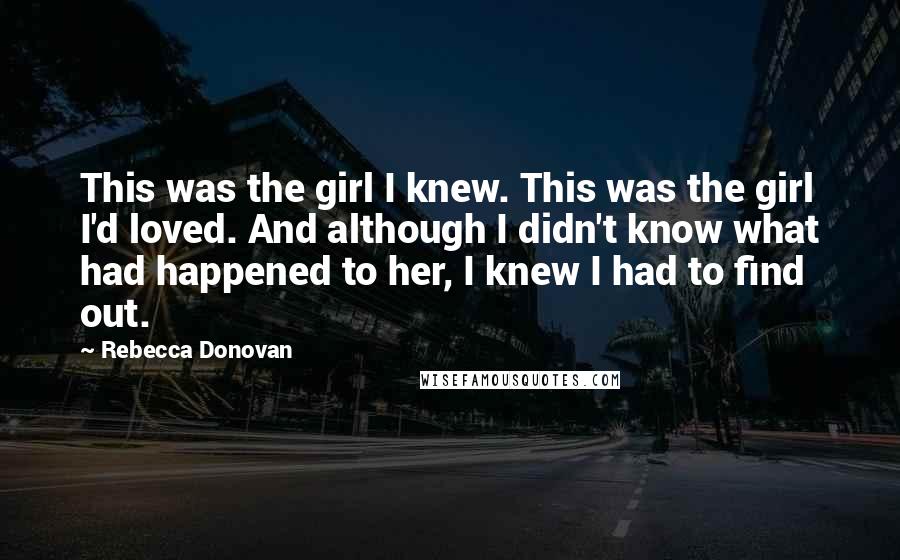 Rebecca Donovan Quotes: This was the girl I knew. This was the girl I'd loved. And although I didn't know what had happened to her, I knew I had to find out.