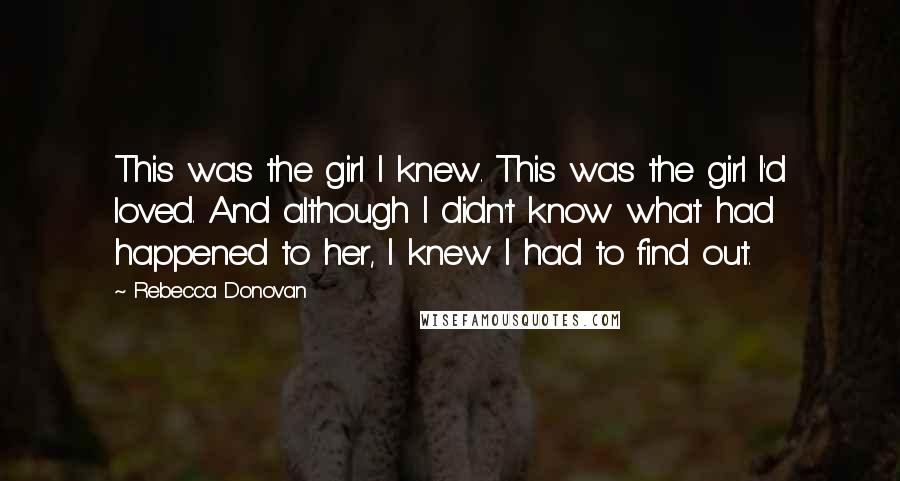 Rebecca Donovan Quotes: This was the girl I knew. This was the girl I'd loved. And although I didn't know what had happened to her, I knew I had to find out.