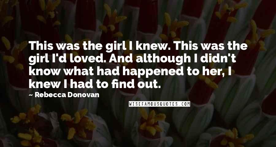 Rebecca Donovan Quotes: This was the girl I knew. This was the girl I'd loved. And although I didn't know what had happened to her, I knew I had to find out.
