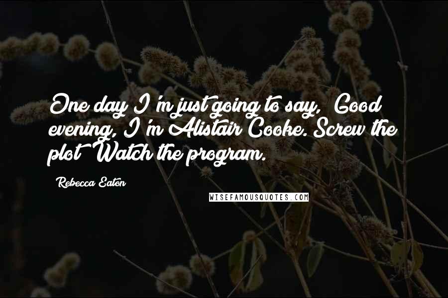 Rebecca Eaton Quotes: One day I'm just going to say, "Good evening, I'm Alistair Cooke. Screw the plot! Watch the program.